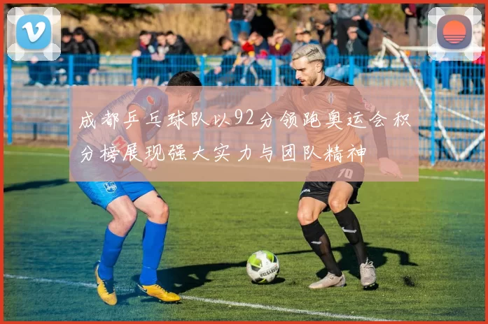 成都乒乓球队以92分领跑奥运会积分榜展现强大实力与团队精神