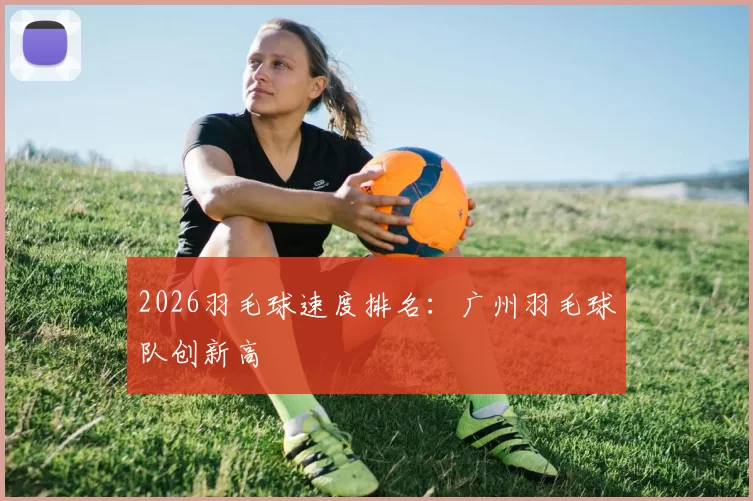 2026羽毛球速度排名：广州羽毛球队创新高