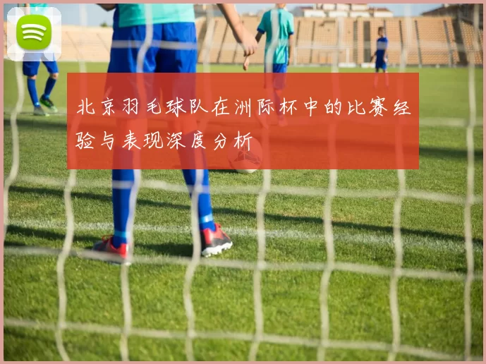 北京羽毛球队在洲际杯中的比赛经验与表现深度分析