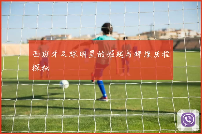 西班牙足球明星的崛起与辉煌历程探秘