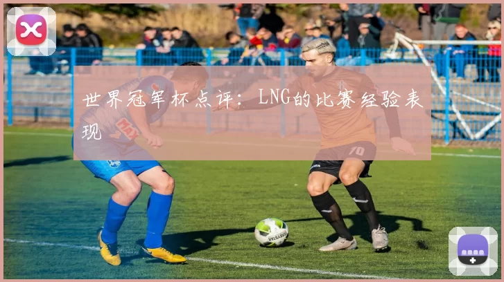 世界冠军杯点评：LNG的比赛经验表现