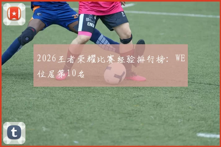 2026王者荣耀比赛经验排行榜：WE位居第10名
